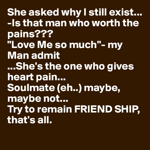 She asked why I still exist...
-Is that man who worth the pains???
"Love Me so much"- my Man admit 
...She's the one who gives heart pain...
Soulmate (eh..) maybe, maybe not...
Try to remain FRIEND SHIP, that's all. 
