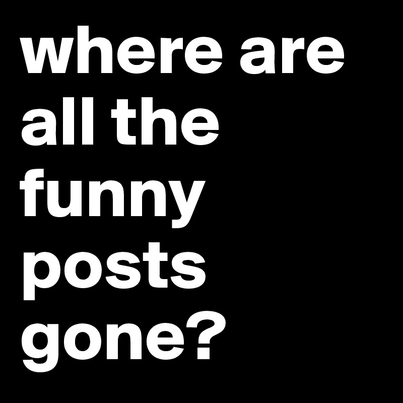 where are all the funny posts gone?