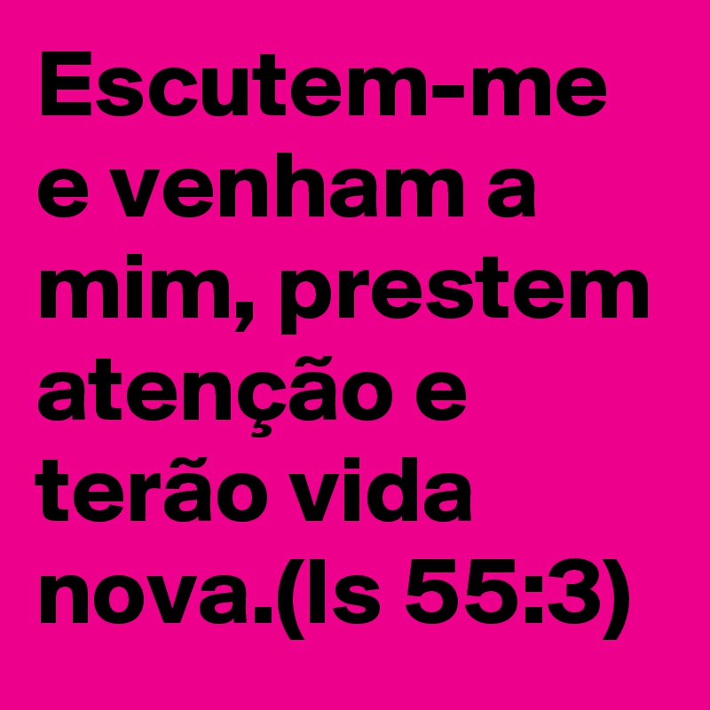 Escutem-me e venham a mim, prestem atenção e terão vida nova.(Is 55:3)