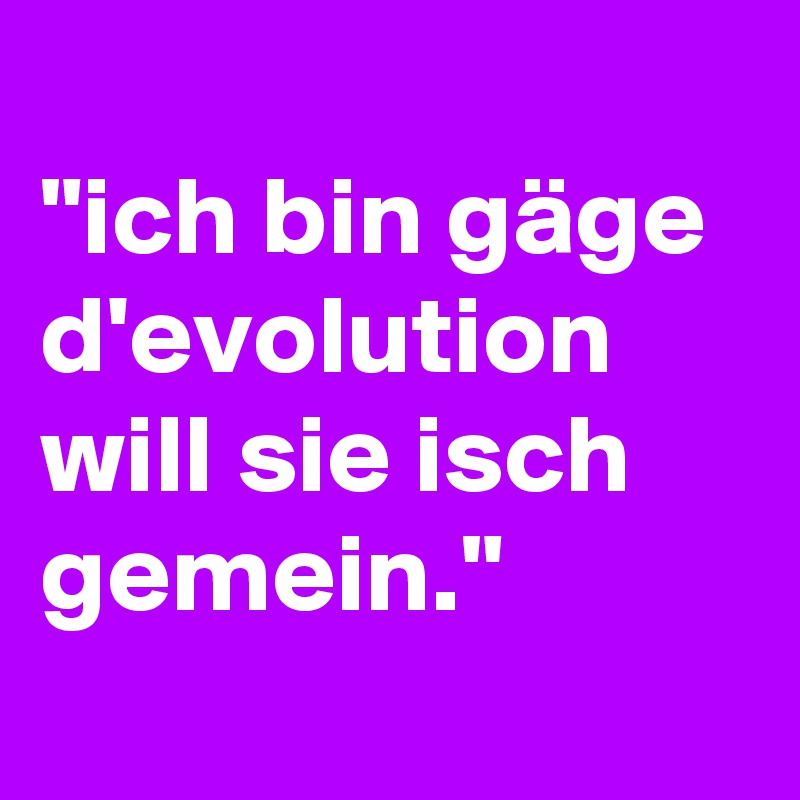
"ich bin gäge d'evolution will sie isch gemein."
