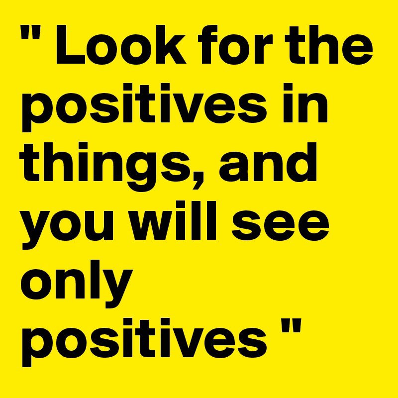 " Look for the positives in things, and you will see only positives "