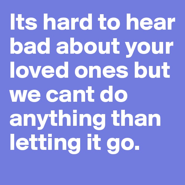 Its hard to hear bad about your loved ones but we cant do anything than letting it go. 