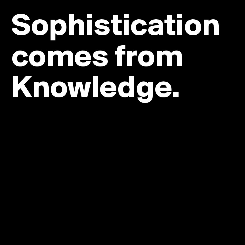 Sophistication comes from Knowledge.



