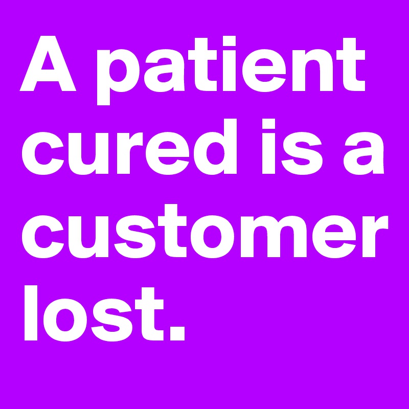 A patient cured is a customer 
lost.