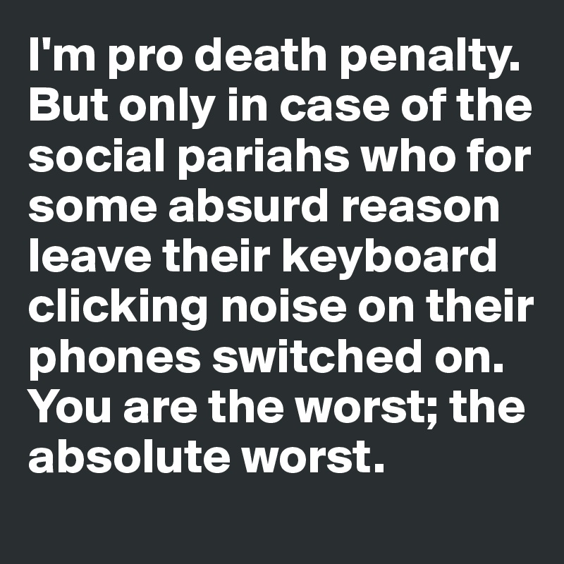 I'm pro death penalty. 
But only in case of the social pariahs who for some absurd reason 
leave their keyboard clicking noise on their phones switched on. 
You are the worst; the
absolute worst.