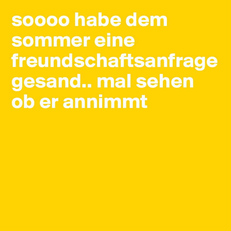 soooo habe dem sommer eine freundschaftsanfrage gesand.. mal sehen ob er annimmt





