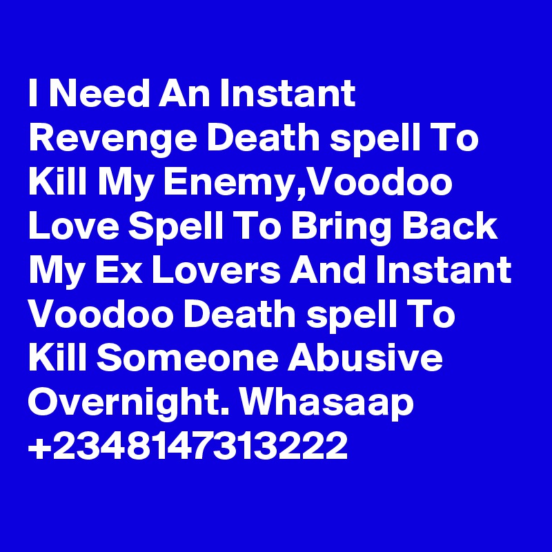 
I Need An Instant Revenge Death spell To Kill My Enemy,Voodoo Love Spell To Bring Back My Ex Lovers And Instant Voodoo Death spell To Kill Someone Abusive Overnight. Whasaap +2348147313222