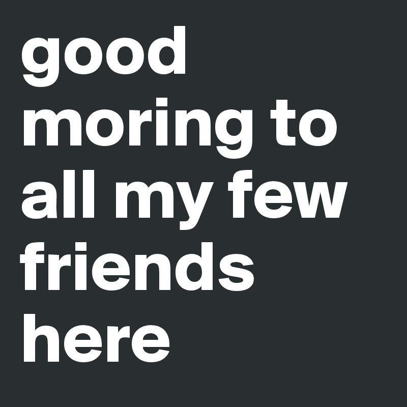 good moring to all my few friends here 