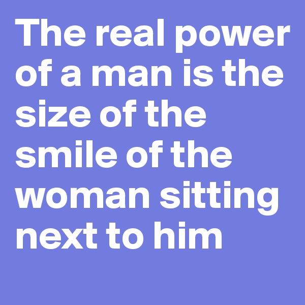 The real power of a man is the size of the smile of the woman sitting next to him