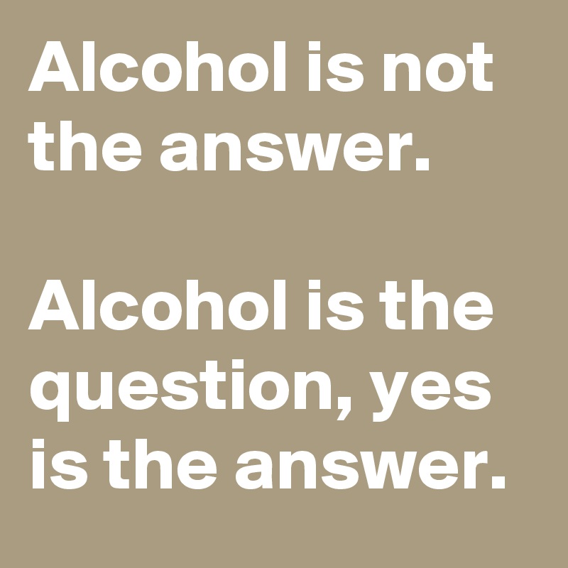 Alcohol is not the answer.

Alcohol is the question, yes is the answer.