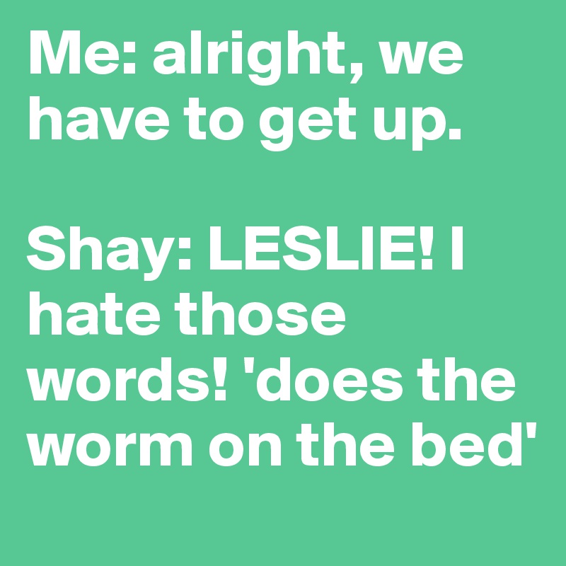 Me: alright, we have to get up.

Shay: LESLIE! I hate those words! 'does the worm on the bed'
