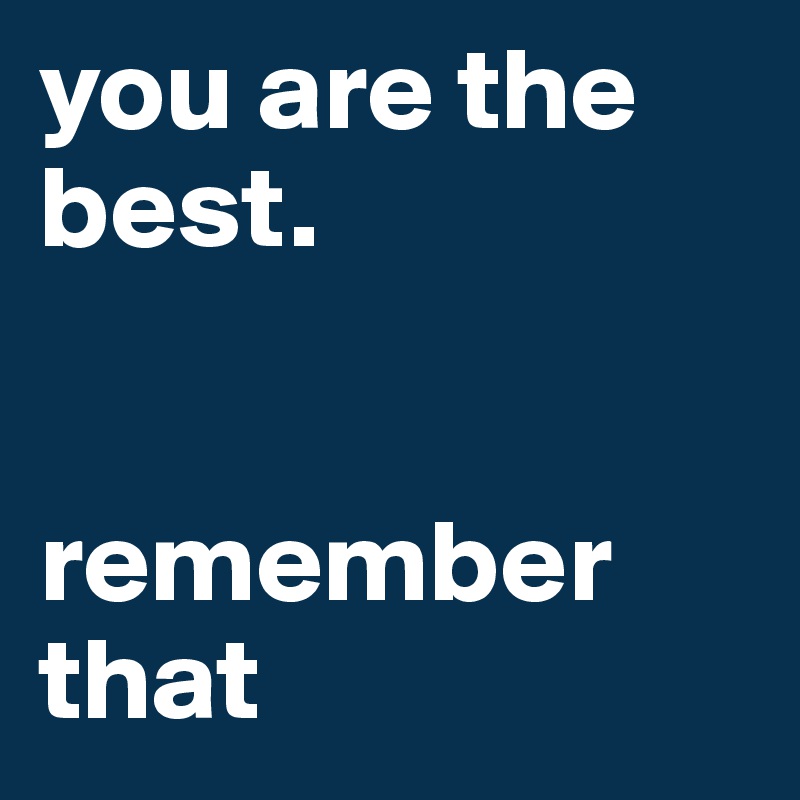 you are the best. 


remember that