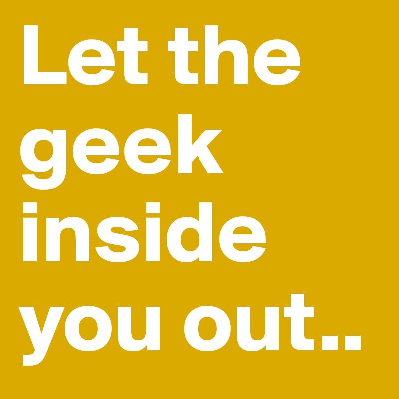 Let the geek inside you out..