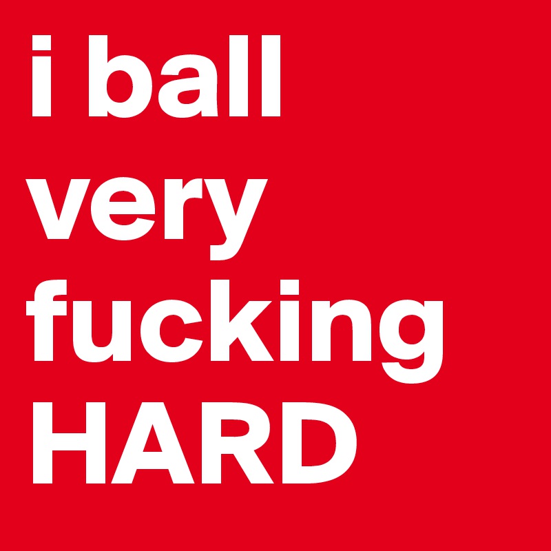 i ball
very
fucking
HARD
