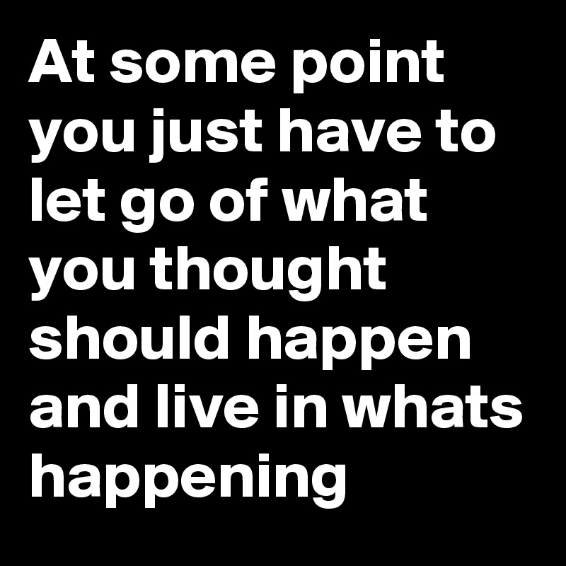 At some point you just have to let go of what you thought should happen and live in whats happening