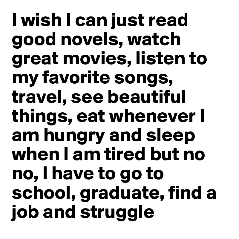 I wish I can just read good novels, watch great movies, listen to my favorite songs, travel, see beautiful things, eat whenever I am hungry and sleep when I am tired but no no, I have to go to school, graduate, find a job and struggle