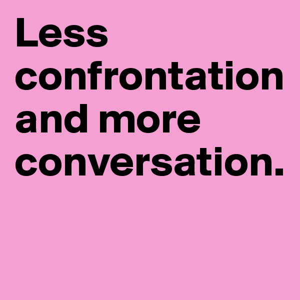 Less confrontation and more conversation.

