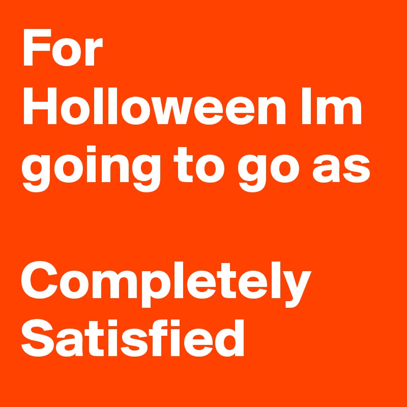 For Holloween Im going to go as 

Completely Satisfied