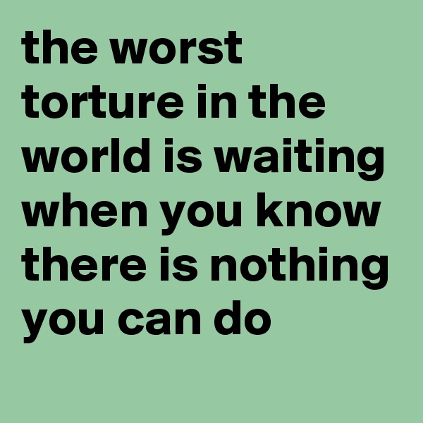 the worst torture in the world is waiting when you know there is nothing you can do