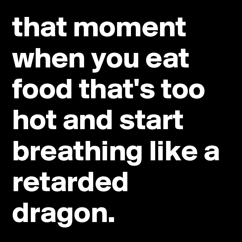 that moment when you eat food that's too hot and start breathing like a retarded dragon.