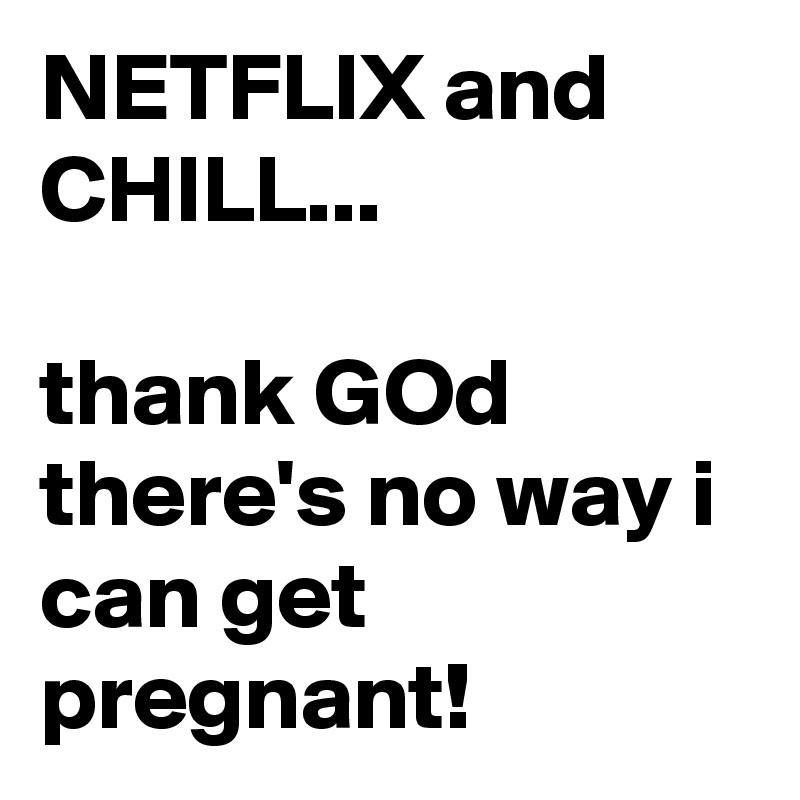 NETFLIX and CHILL...

thank GOd there's no way i can get pregnant!