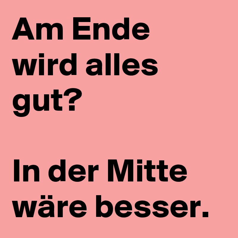 Am Ende wird alles gut?

In der Mitte wäre besser.