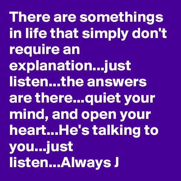 There are somethings in life that simply don't require an explanation...just listen...the answers are there...quiet your mind, and open your heart...He's talking to you...just listen...Always J