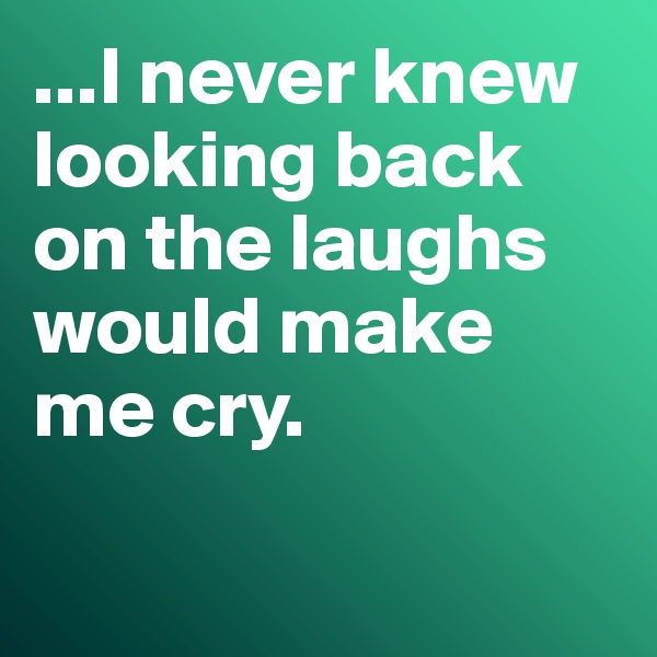 ...I never knew looking back on the laughs would make me cry. 

