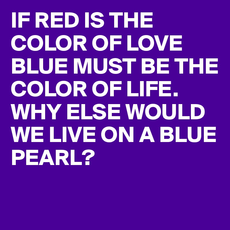 IF RED IS THE COLOR OF LOVE BLUE MUST BE THE COLOR OF LIFE. 
WHY ELSE WOULD WE LIVE ON A BLUE PEARL?
