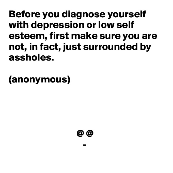 Before you diagnose yourself with depression or low self esteem, first make sure you are not, in fact, just surrounded by assholes. 

(anonymous)




                                 @ @
                                    -

