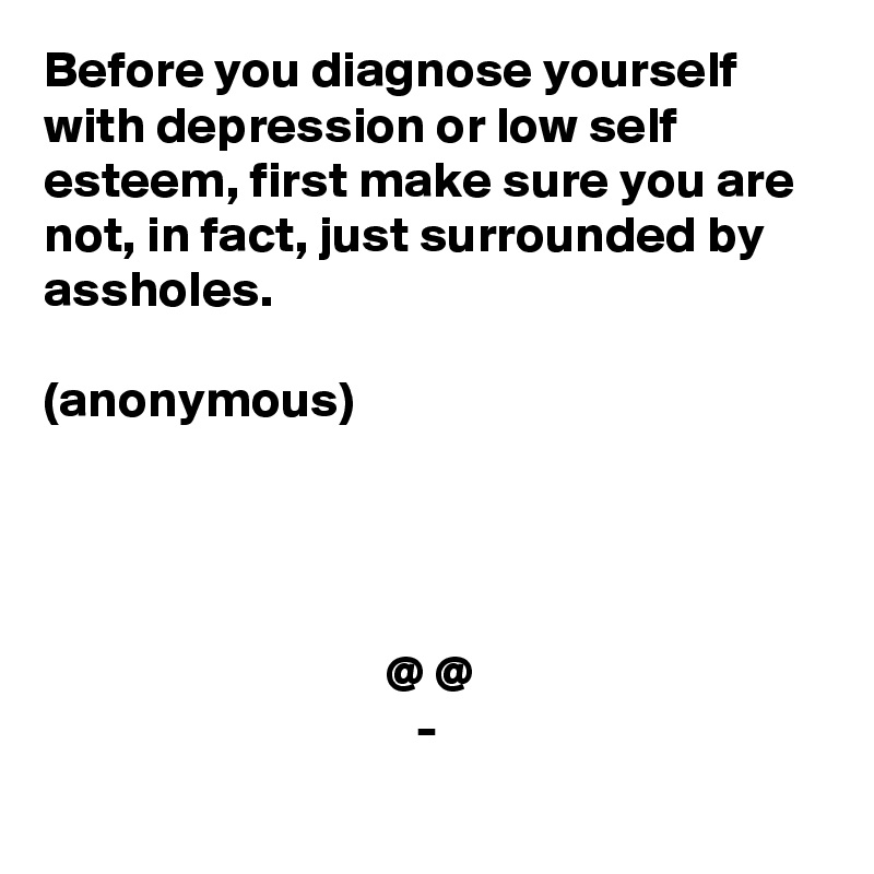 Before you diagnose yourself with depression or low self esteem, first make sure you are not, in fact, just surrounded by assholes. 

(anonymous)




                                 @ @
                                    -
