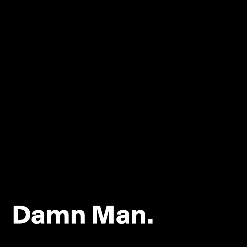 






Damn Man.