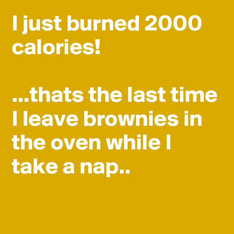 I just burned 2000 calories!

...thats the last time I leave brownies in the oven while I take a nap..
