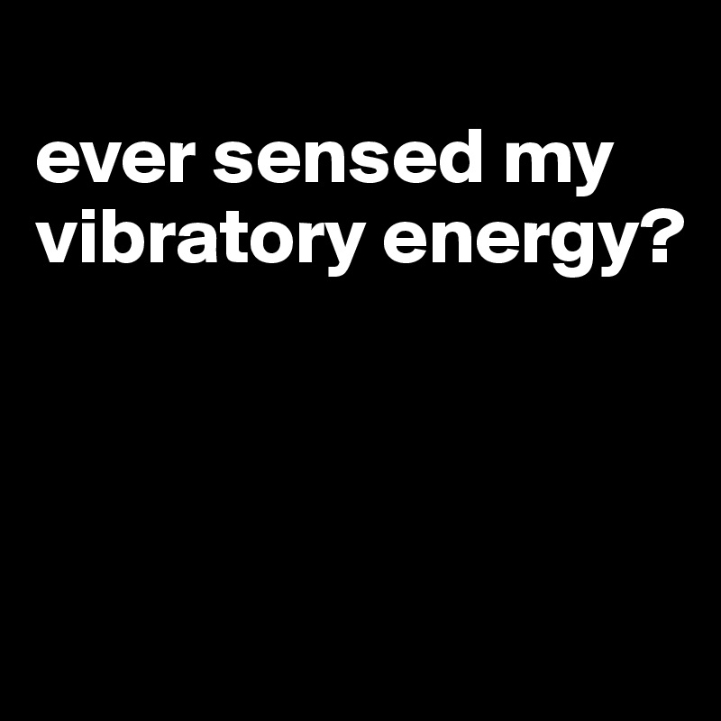 
ever sensed my vibratory energy?




