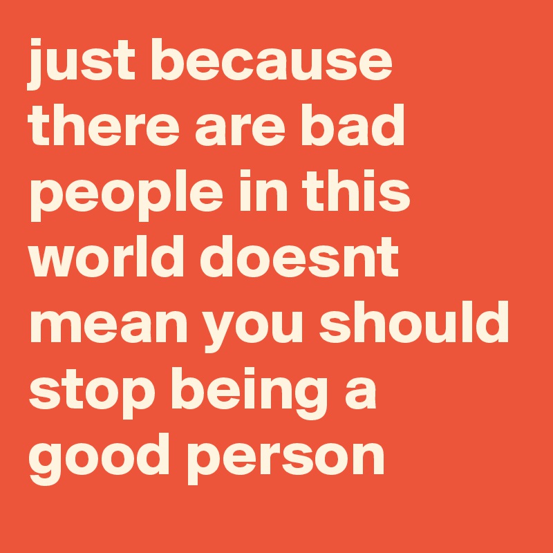 just because there are bad people in this world doesnt mean you should stop being a good person
