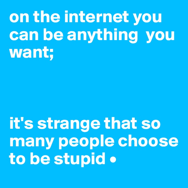 on the internet you can be anything  you want;



it's strange that so many people choose to be stupid • 