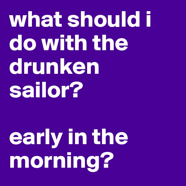 what should i do with the drunken sailor?

early in the morning?