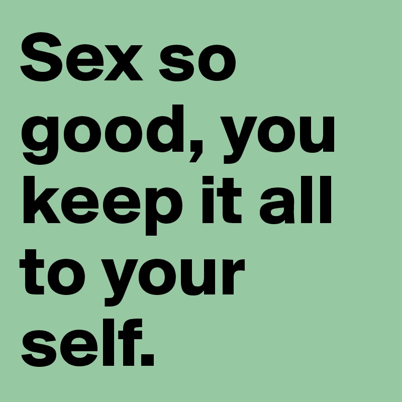 Sex so good, you keep it all to your  self.