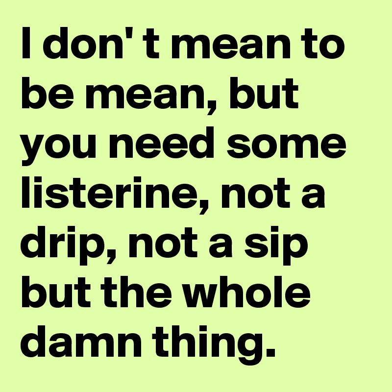 I don' t mean to be mean, but you need some listerine, not a drip, not a sip but the whole damn thing.