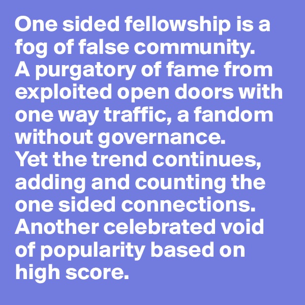 One sided fellowship is a fog of false community. 
A purgatory of fame from exploited open doors with one way traffic, a fandom without governance. 
Yet the trend continues, adding and counting the one sided connections. Another celebrated void 
of popularity based on high score. 