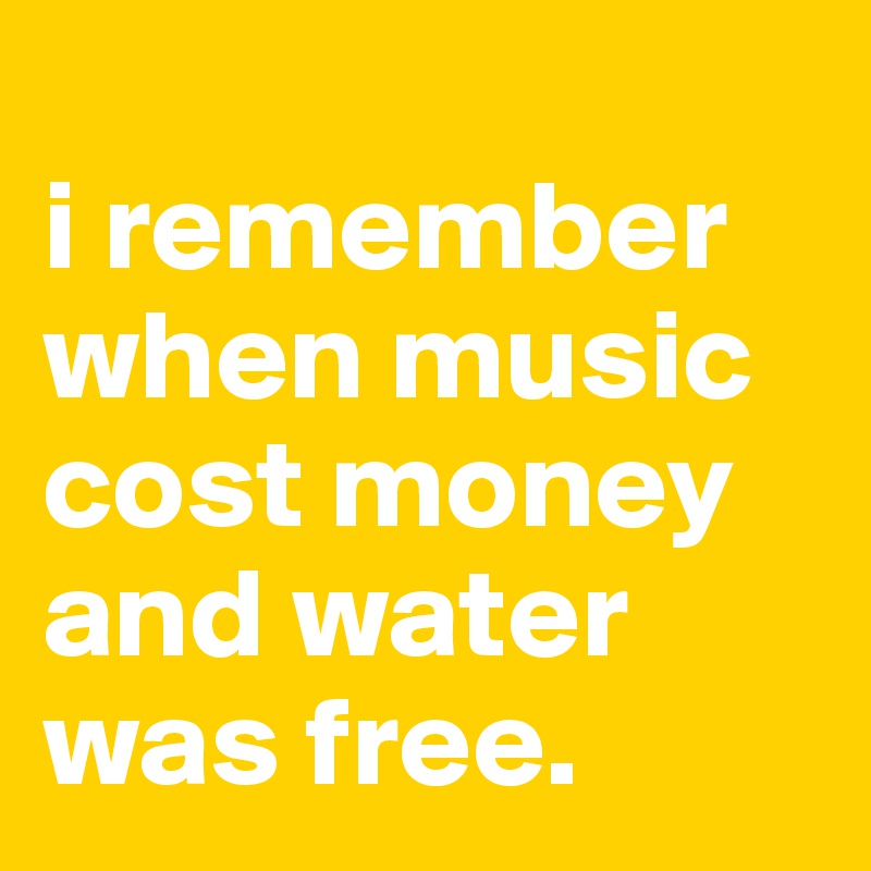 
i remember when music cost money and water was free.