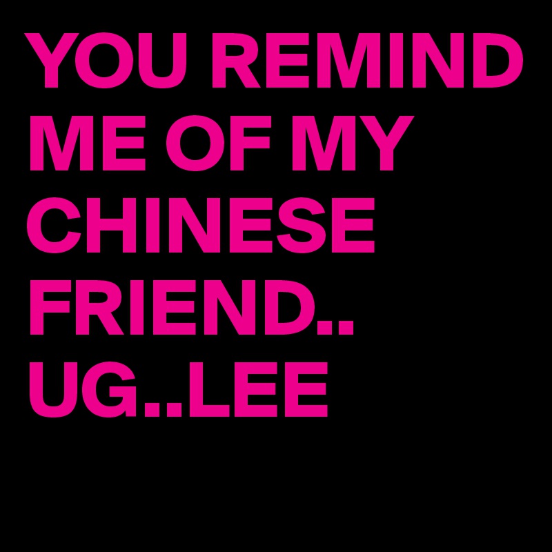 YOU REMIND ME OF MY CHINESE FRIEND..
UG..LEE 