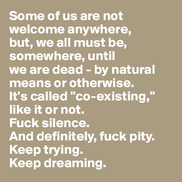 Some of us are not welcome anywhere, 
but, we all must be, somewhere, until 
we are dead - by natural means or otherwise. 
It's called "co-existing," like it or not.
Fuck silence.
And definitely, fuck pity.
Keep trying.
Keep dreaming.