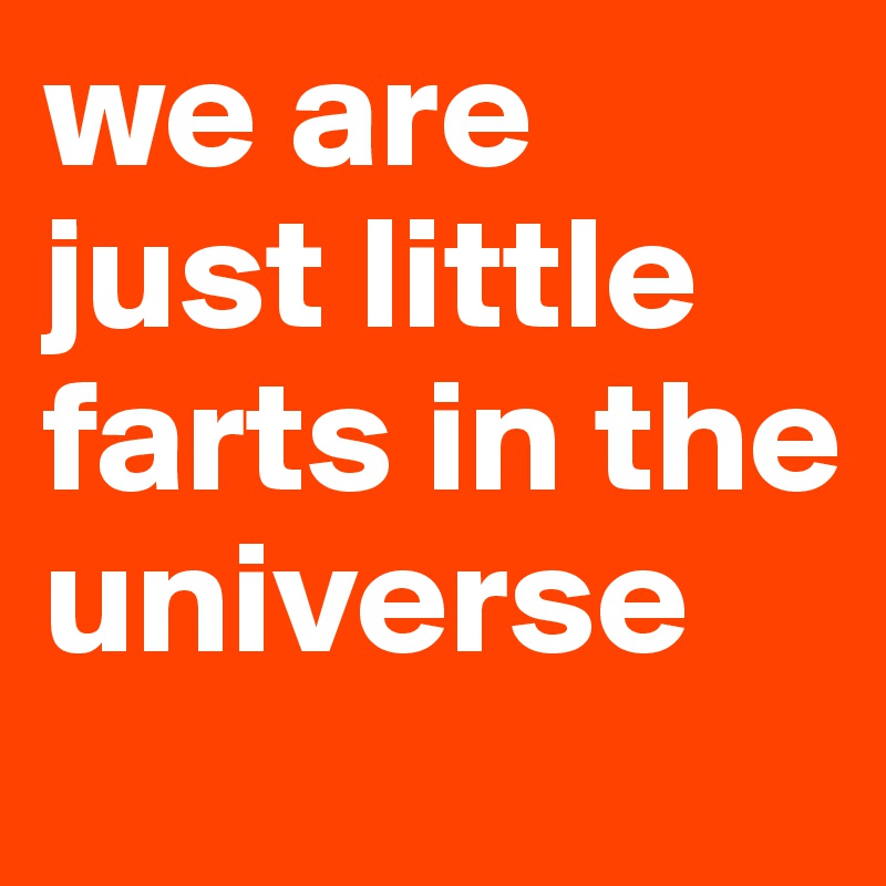 we are just little farts in the universe