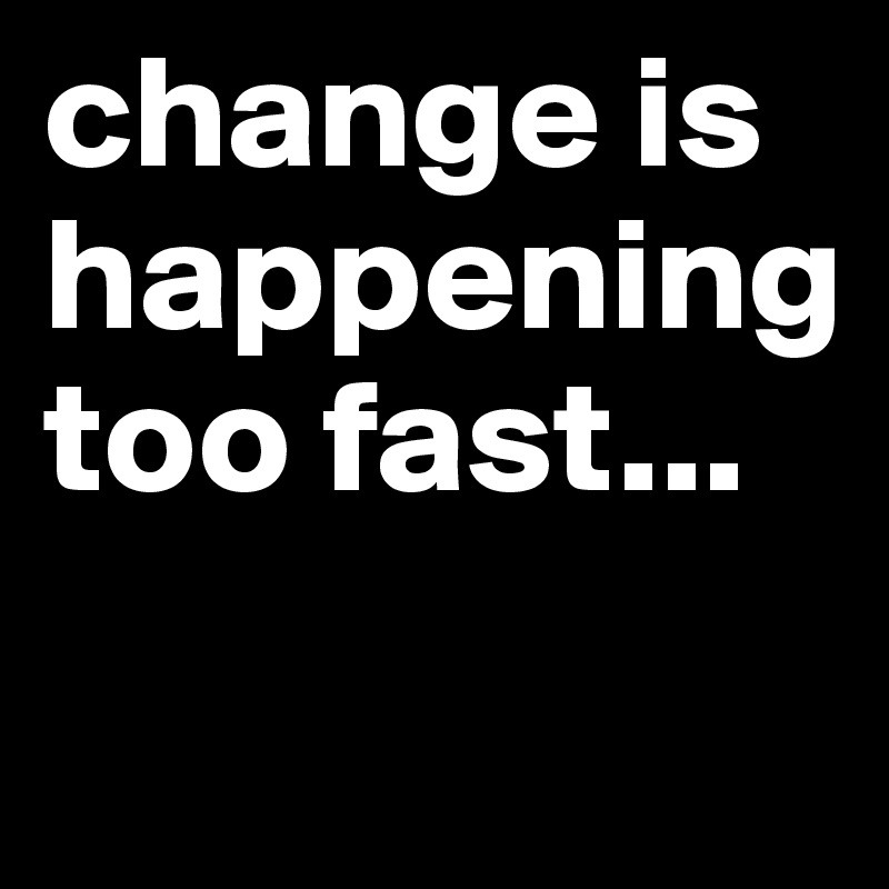 change is happening too fast...
