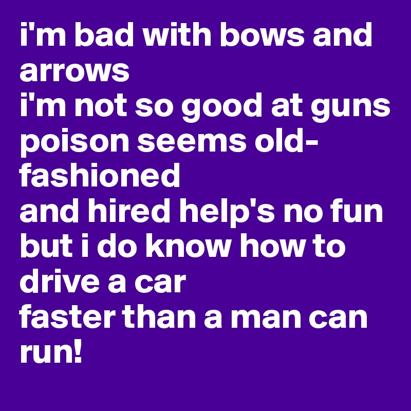 i'm bad with bows and arrows
i'm not so good at guns
poison seems old-fashioned
and hired help's no fun
but i do know how to drive a car
faster than a man can run!
