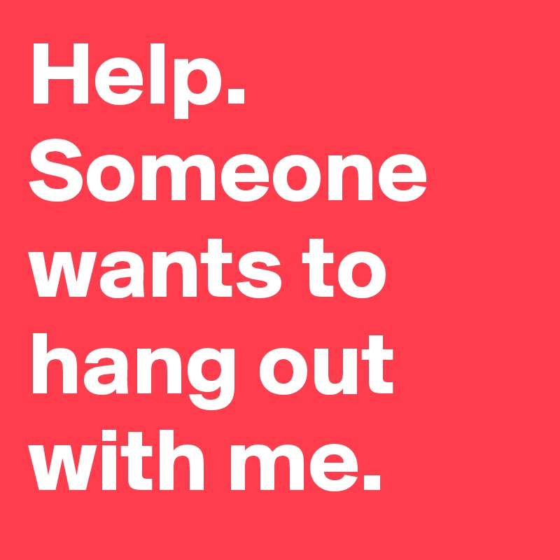 Help. Someone wants to hang out with me.
