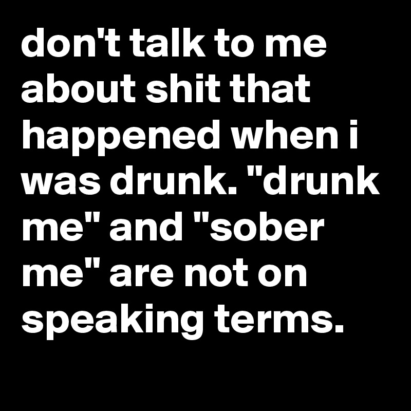 don't talk to me about shit that happened when i was drunk. "drunk me" and "sober me" are not on speaking terms.