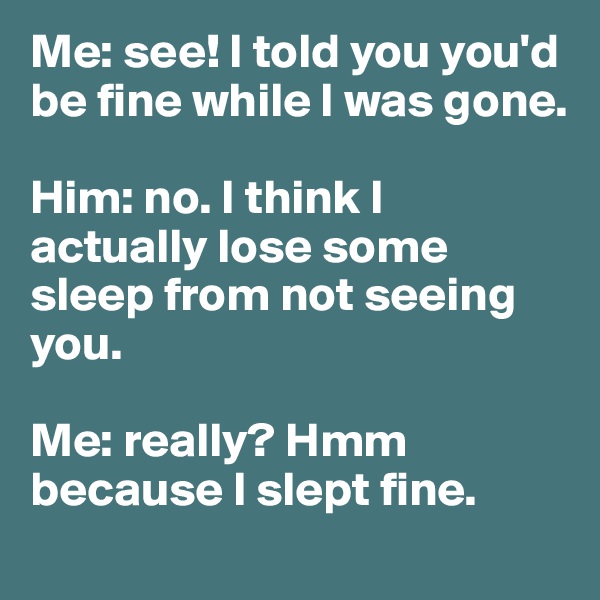 Me: see! I told you you'd be fine while I was gone. 

Him: no. I think I actually lose some sleep from not seeing you. 

Me: really? Hmm because I slept fine. 