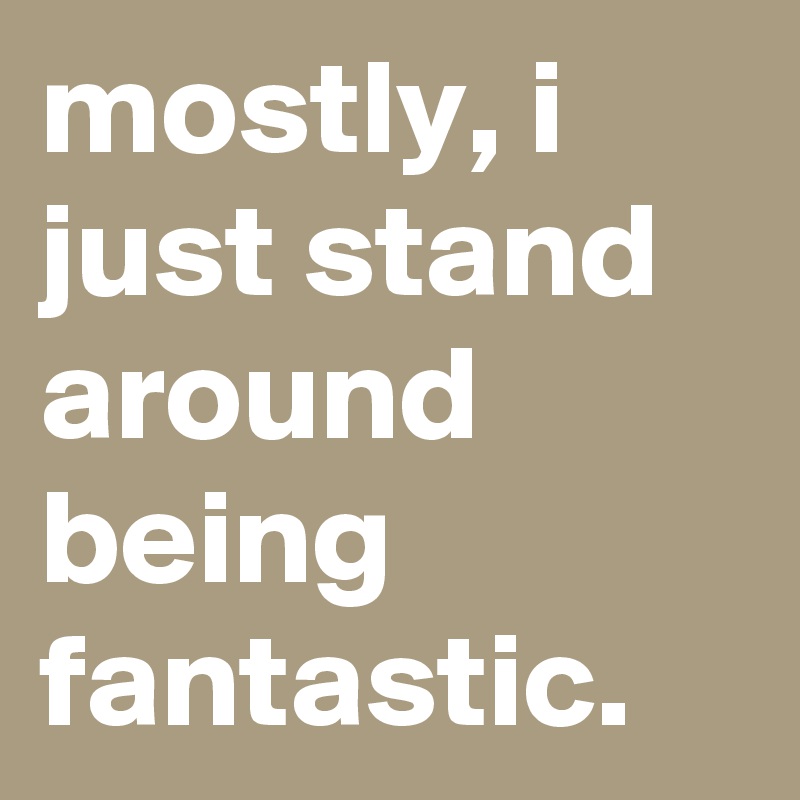 mostly, i just stand around being fantastic.